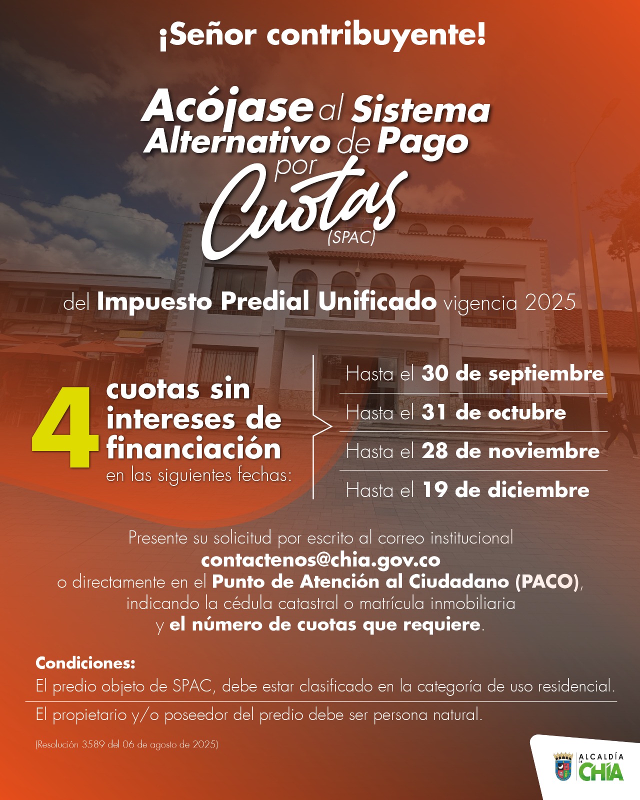 La Secretaría de Hacienda, a través de la Resolución 3589 del 06 de agosto de 2025, abre una nueva opción para minimizar el impacto económico en los contribuyentes y facilitar el pago del Impuesto Predial Unificado vigencia 2025, con el Sistema de Pago Alternativo por Cuotas (SPAC). Esta alternativa, contemplada en el Estatuto de Rentas del municipio, permite realizar el pago hasta en cuatro cuotas, sin intereses de financiación ni descuento por pronto pago. Así, de acuerdo con las necesidades y posibilidades de los propietarios, se podrán organizar cuotas periódicas para pagar la totalidad de la tarifa del impuesto Predial hasta el 30 de septiembre, 31 de octubre, 28 de noviembre y/o 19 de diciembre de 2025. Una herramienta que busca fortalecer los mecanismos de acceso y cumplimiento voluntario, considerando las distintas realidades económicas de los contribuyentes, facilitando la carga tributaria y fomentando una cultura de pago oportuno. Cómo aplicar al SPAC Los ciudadanos interesados deben presentar su solicitud por escrito al correo institucional contactenos@chia.gov.co o directamente en el Punto de Atención al Ciudadano (PACO), ubicado en la Carrera 11 parque principal, indicando la cédula catastral o matrícula inmobiliaria y el número de cuotas en las cuales requiere realizar el pago, sin que se exceda la fecha de vencimiento de la última cuota establecida. Tenga en cuenta los requisitos para aplicar • El predio debe estar clasificado en la categoría de uso residencial del Estatuto de Rentas. • El propietario y/o poseedor del predio debe ser persona natural. • Esta modalidad de pago aplica únicamente para la vigencia actual. Además, continúan los descuentos por pronto pago con un 10% sobre el total del Impuesto Predial Unificado hasta el 29 de agosto, y 5% hasta el 30 de septiembre; igualmente, los alivios tributarios para quienes adeudan vigencias anteriores, con un 90% de descuento en los intereses de mora hasta el 31 de octubre de 2025.